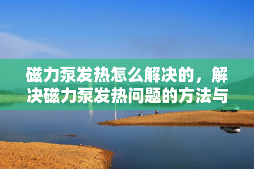 磁力泵发热怎么解决的，解决磁力泵发热问题的方法与技巧