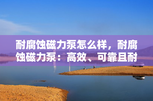 耐腐蚀磁力泵怎么样，耐腐蚀磁力泵：高效、可靠且耐用的流体输送解决方案