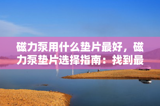 磁力泵用什么垫片最好，磁力泵垫片选择指南：找到最适合您的磁力泵的垫片材料