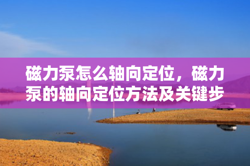 磁力泵怎么轴向定位，磁力泵的轴向定位方法及关键步骤解析