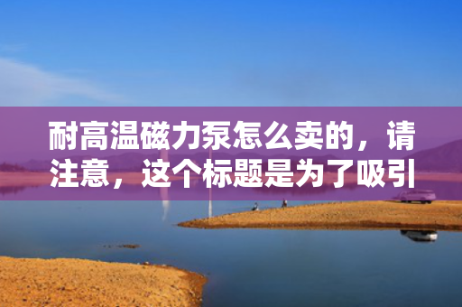 耐高温磁力泵怎么卖的，请注意，这个标题是为了吸引读者点击并了解更多关于耐高温磁力泵的销售信息。然而，由于我并不知道具体的销售细节和价格信息，这个标题仅作为示例提供。在实际应用中，您可能需要根据具体的产品信息、市场情况和目标受众来调整标题。