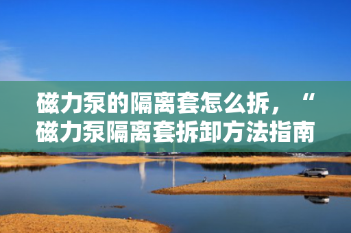 磁力泵的隔离套怎么拆，“磁力泵隔离套拆卸方法指南”