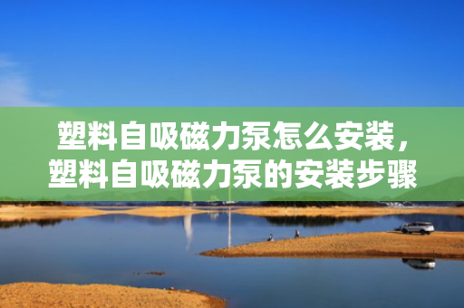 塑料自吸磁力泵怎么安装，塑料自吸磁力泵的安装步骤及要点解析