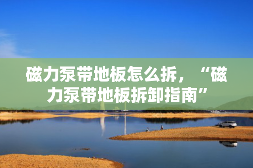 磁力泵带地板怎么拆，“磁力泵带地板拆卸指南”