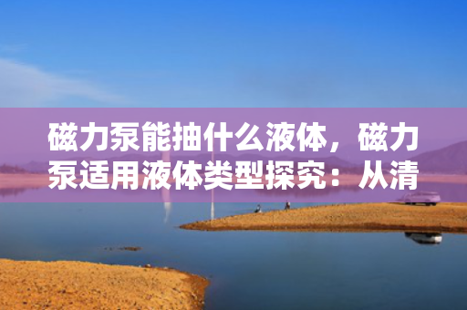 磁力泵能抽什么液体，磁力泵适用液体类型探究：从清水到腐蚀性介质一网打尽