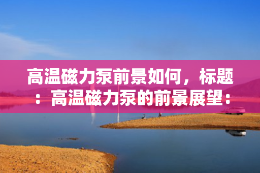 高温磁力泵前景如何，标题：高温磁力泵的前景展望：技术创新引领未来发展