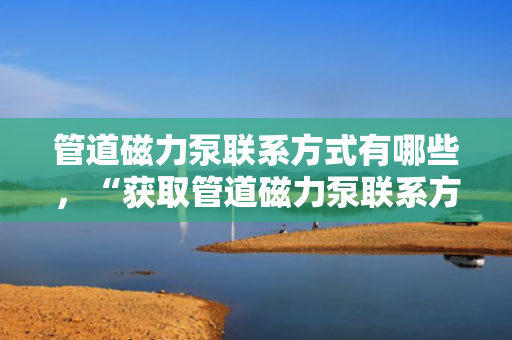 管道磁力泵联系方式有哪些，“获取管道磁力泵联系方式的多种途径”