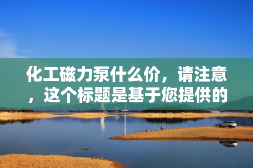 化工磁力泵什么价，请注意，这个标题是基于您提供的信息生成的，但具体的价格会根据市场、品牌、型号等多种因素有所变化。如果您需要更具体的信息，建议直接咨询相关供应商或厂家。