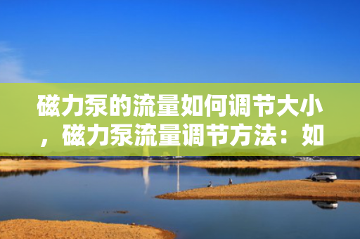 磁力泵的流量如何调节大小，磁力泵流量调节方法：如何灵活调整磁力泵的流量大小