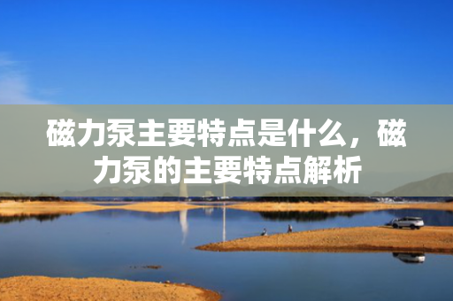 磁力泵主要特点是什么，磁力泵的主要特点解析