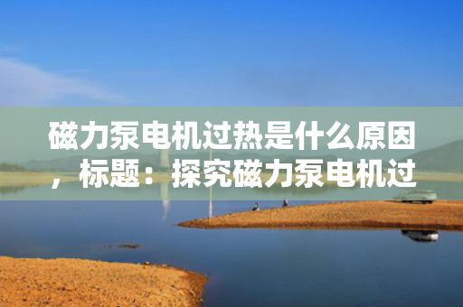 磁力泵电机过热是什么原因，标题：探究磁力泵电机过热的成因及解决方案