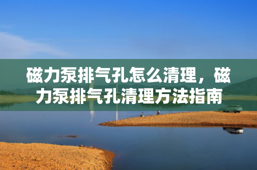 磁力泵排气孔怎么清理，磁力泵排气孔清理方法指南