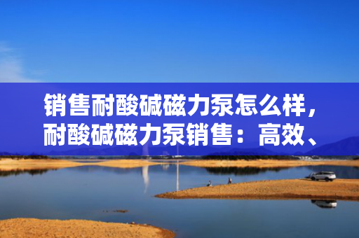 销售耐酸碱磁力泵怎么样，耐酸碱磁力泵销售：高效、稳定，满足您的流体处理需求
