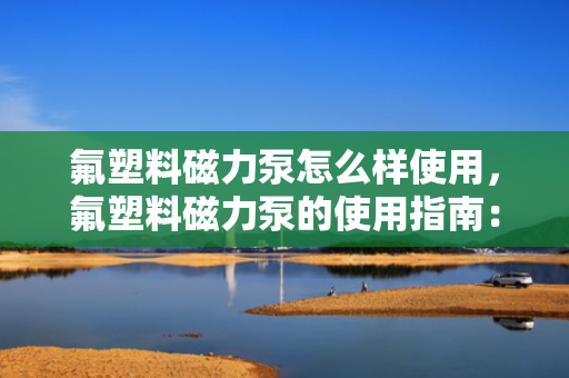 氟塑料磁力泵怎么样使用，氟塑料磁力泵的使用指南：操作方法与注意事项一览