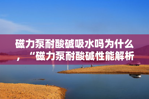 磁力泵耐酸碱吸水吗为什么，“磁力泵耐酸碱性能解析：吸水过程中的优势与原理”