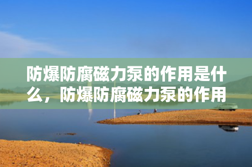 防爆防腐磁力泵的作用是什么，防爆防腐磁力泵的作用：安全输送腐蚀性液体并防止爆炸风险