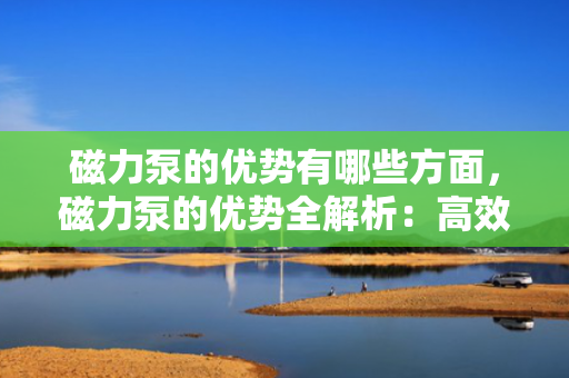 磁力泵的优势有哪些方面，磁力泵的优势全解析：高效、安全、无泄漏的流体传输之选