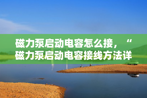 磁力泵启动电容怎么接，“磁力泵启动电容接线方法详解”