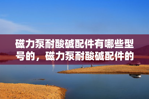 磁力泵耐酸碱配件有哪些型号的，磁力泵耐酸碱配件的型号概览：全面解析各类配件规格