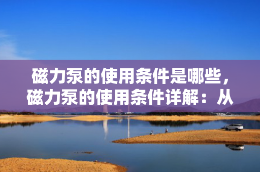 磁力泵的使用条件是哪些，磁力泵的使用条件详解：从安装到操作的关键要点
