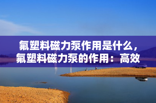 氟塑料磁力泵作用是什么，氟塑料磁力泵的作用：高效、无泄漏传输腐蚀性液体