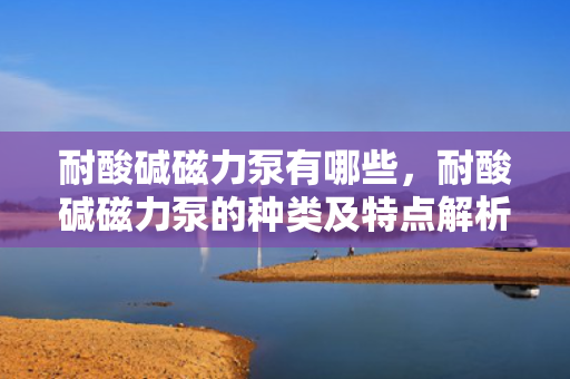 耐酸碱磁力泵有哪些，耐酸碱磁力泵的种类及特点解析