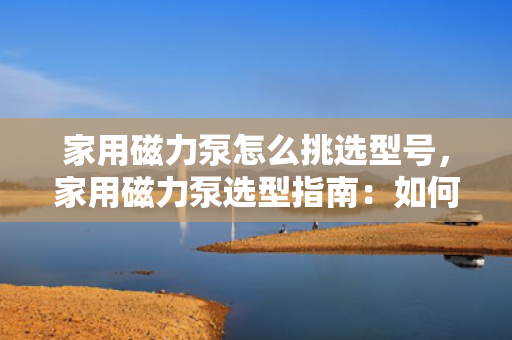 家用磁力泵怎么挑选型号，家用磁力泵选型指南：如何挑选适合的型号