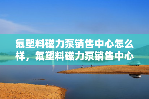 氟塑料磁力泵销售中心怎么样，氟塑料磁力泵销售中心评价：专业可靠，一站式解决您的流体传输需求