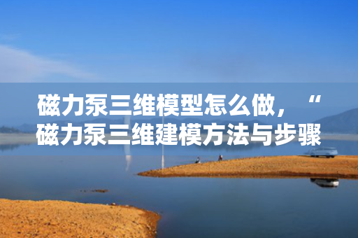 磁力泵三维模型怎么做，“磁力泵三维建模方法与步骤简析”