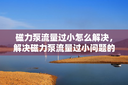 磁力泵流量过小怎么解决，解决磁力泵流量过小问题的实用方法