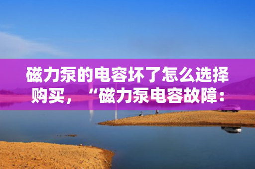 磁力泵的电容坏了怎么选择购买，“磁力泵电容故障：选购新电容的关键指南”