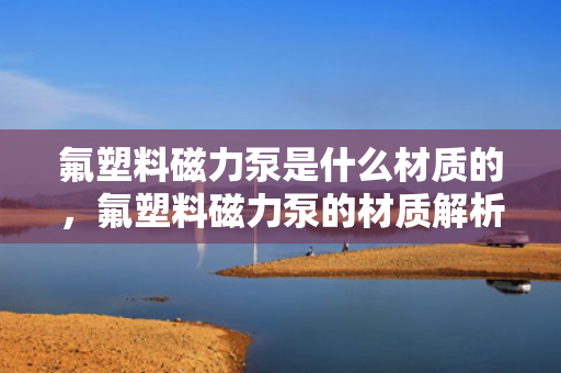 氟塑料磁力泵是什么材质的，氟塑料磁力泵的材质解析：高性能氟塑料打造