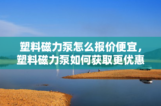 塑料磁力泵怎么报价便宜，塑料磁力泵如何获取更优惠报价？