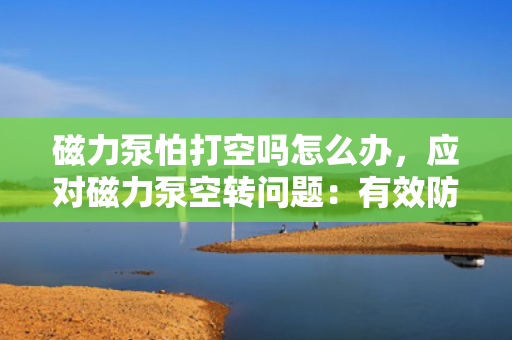 磁力泵怕打空吗怎么办，应对磁力泵空转问题：有效防止与解决措施探讨