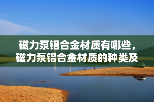 磁力泵铝合金材质有哪些，磁力泵铝合金材质的种类及应用概述