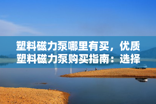 塑料磁力泵哪里有买，优质塑料磁力泵购买指南：选择正规渠道，确保品质与售后无忧