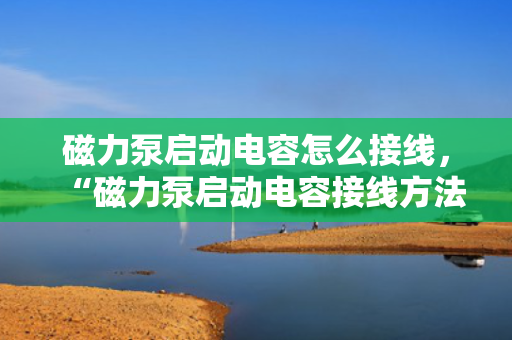 磁力泵启动电容怎么接线，“磁力泵启动电容接线方法详解”