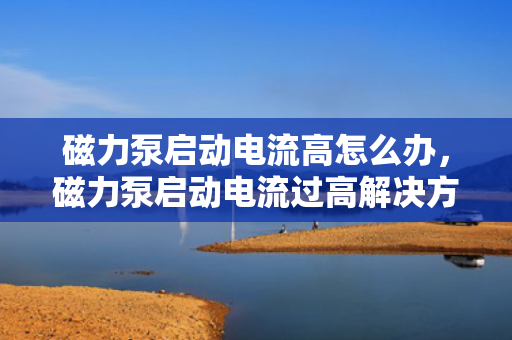 磁力泵启动电流高怎么办，磁力泵启动电流过高解决方法探讨