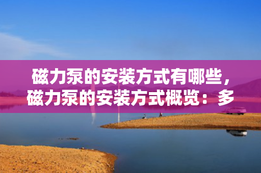 磁力泵的安装方式有哪些，磁力泵的安装方式概览：多种方法确保高效稳定运行