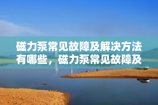 磁力泵常见故障及解决方法有哪些，磁力泵常见故障及高效解决策略一览