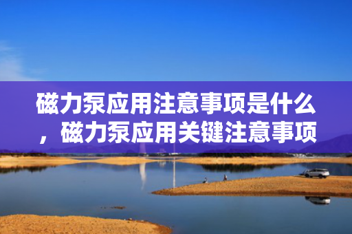 磁力泵应用注意事项是什么，磁力泵应用关键注意事项概览