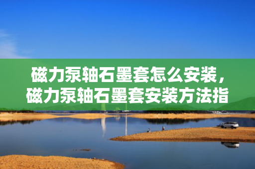磁力泵轴石墨套怎么安装，磁力泵轴石墨套安装方法指南