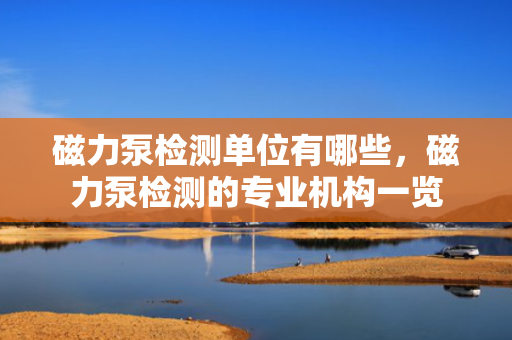 磁力泵检测单位有哪些，磁力泵检测的专业机构一览