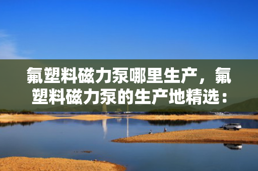 氟塑料磁力泵哪里生产，氟塑料磁力泵的生产地精选：优质制造商一览