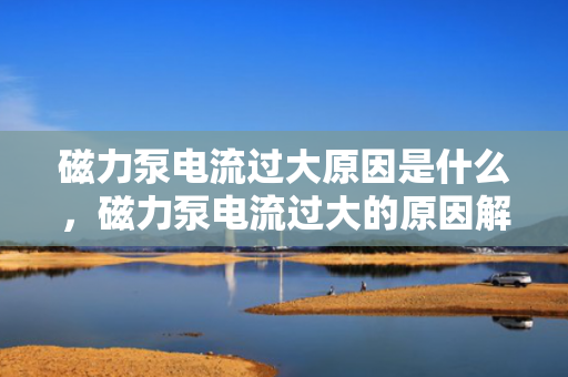 磁力泵电流过大原因是什么，磁力泵电流过大的原因解析