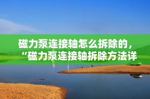 磁力泵连接轴怎么拆除的，“磁力泵连接轴拆除方法详解”