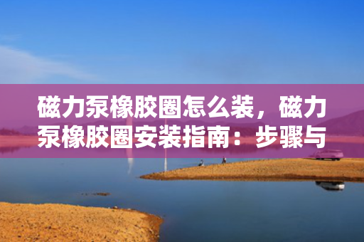 磁力泵橡胶圈怎么装，磁力泵橡胶圈安装指南：步骤与技巧全解析