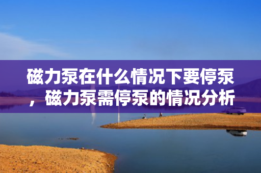 磁力泵在什么情况下要停泵，磁力泵需停泵的情况分析