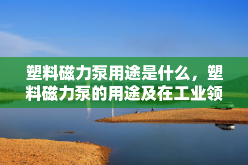 塑料磁力泵用途是什么，塑料磁力泵的用途及在工业领域中的应用解析