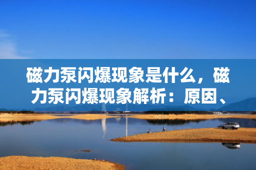 磁力泵闪爆现象是什么，磁力泵闪爆现象解析：原因、影响及预防措施